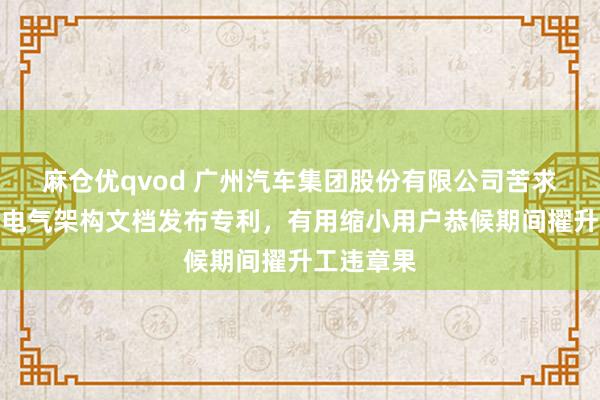 麻仓优qvod 广州汽车集团股份有限公司苦求汽车电子电气架构文档发布专利，有用缩小用户恭候期间擢升工违章果