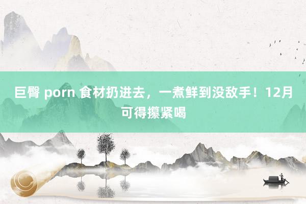 巨臀 porn 食材扔进去，一煮鲜到没敌手！12月可得攥紧喝