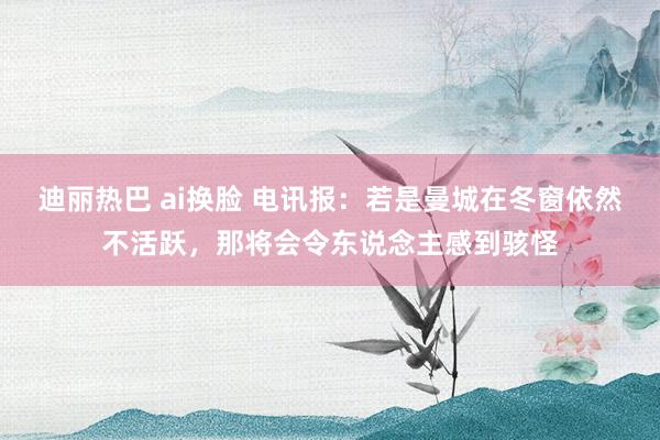 迪丽热巴 ai换脸 电讯报：若是曼城在冬窗依然不活跃，那将会令东说念主感到骇怪