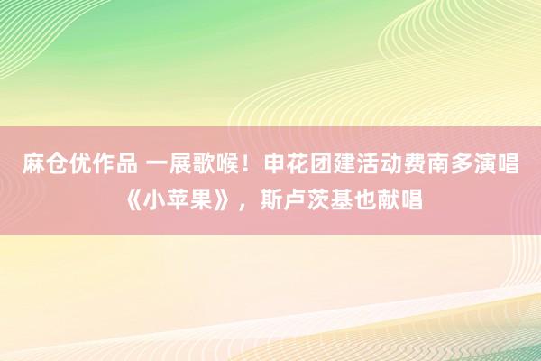 麻仓优作品 一展歌喉！申花团建活动费南多演唱《小苹果》，斯卢茨基也献唱