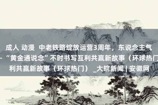 成人 动漫  中老铁路绽放运营3周年，东说念主气更旺，“带货”更强—— “黄金通说念”不时书写互利共赢新故事（环球热门） _大皖新闻 | 安徽网