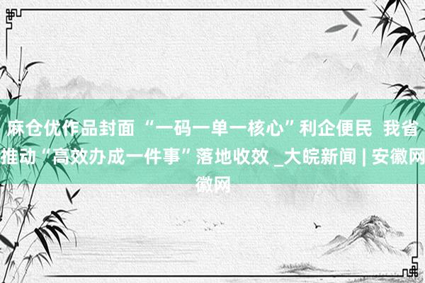 麻仓优作品封面 “一码一单一核心”利企便民  我省推动“高效办成一件事”落地收效 _大皖新闻 | 安徽网