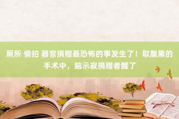 厕所 偷拍 器官捐赠最恐怖的事发生了！取腹黑的手术中，脑示寂捐赠者醒了