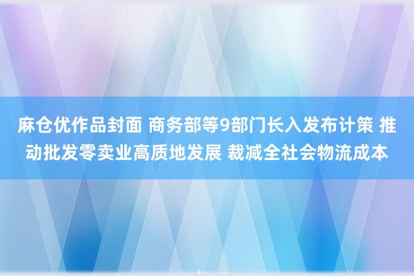 麻仓优作品封面 商务部等9部门长入发布计策 推动批发零卖业高质地发展 裁减全社会物流成本