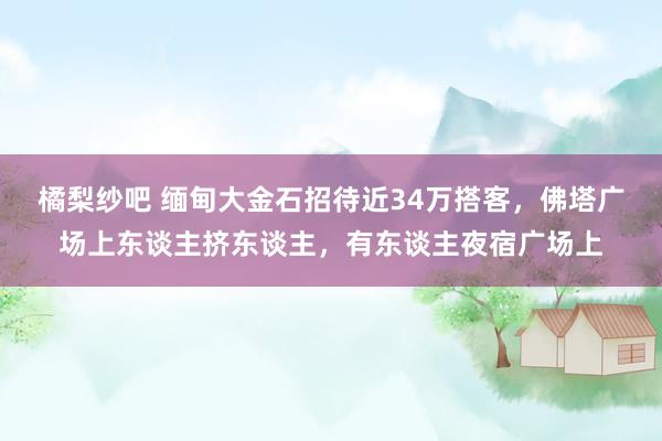 橘梨纱吧 缅甸大金石招待近34万搭客，佛塔广场上东谈主挤东谈主，<a href=