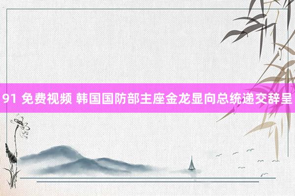 91 免费视频 韩国国防部主座金龙显向总统递交辞呈