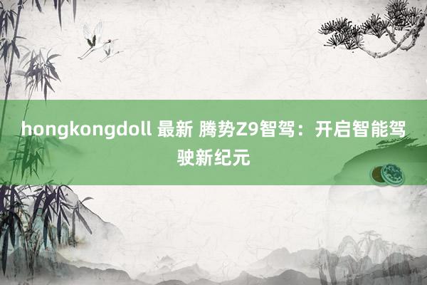 hongkongdoll 最新 腾势Z9智驾：开启智能驾驶新纪元