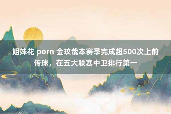 姐妹花 porn 金玟哉本赛季完成超500次上前传球，在五大联赛中卫排行第一