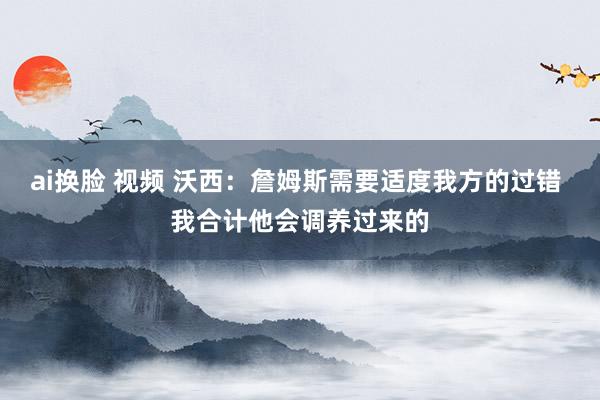 ai换脸 视频 沃西：詹姆斯需要适度我方的过错 我合计他会调养过来的