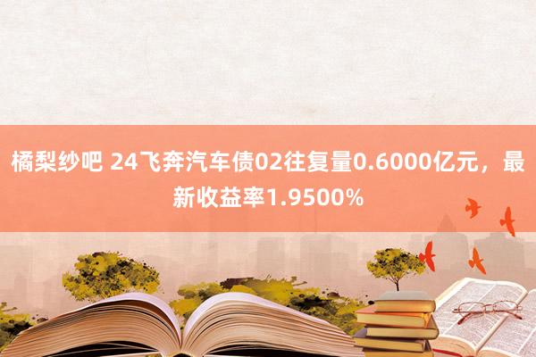 橘梨纱吧 24飞奔汽车债02往复量0.6000亿元，最新收益率1.9500%