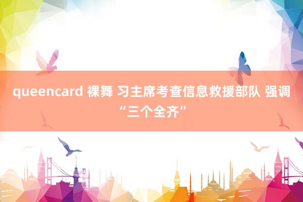 queencard 裸舞 习主席考查信息救援部队 强调“三个全齐”