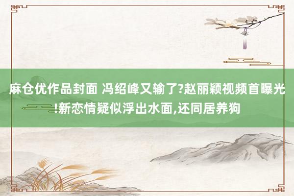 麻仓优作品封面 冯绍峰又输了?赵丽颖视频首曝光!新恋情疑似浮出水面，还同居养狗