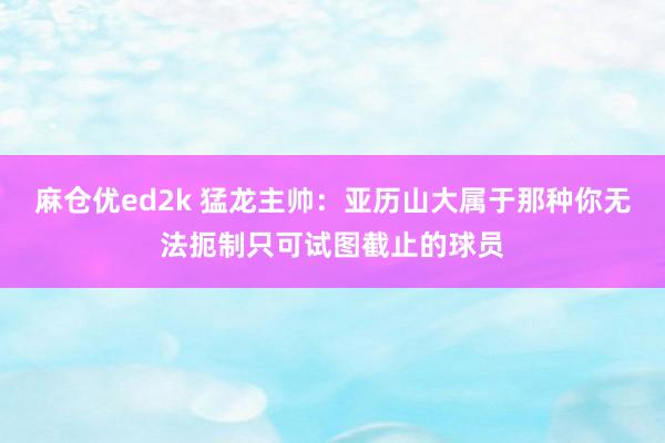 麻仓优ed2k 猛龙主帅：亚历山大属于那种你无法扼制只可试图截止的球员