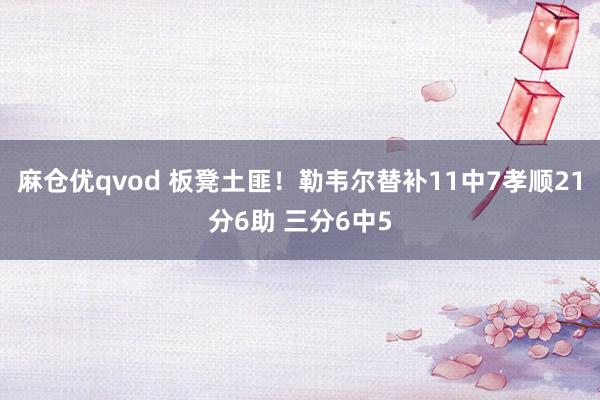 麻仓优qvod 板凳土匪！勒韦尔替补11中7孝顺21分6助 三分6中5