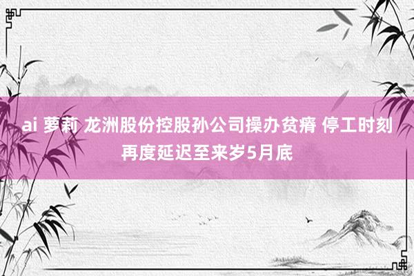 ai 萝莉 龙洲股份控股孙公司操办贫瘠 停工时刻再度延迟至来岁5月底