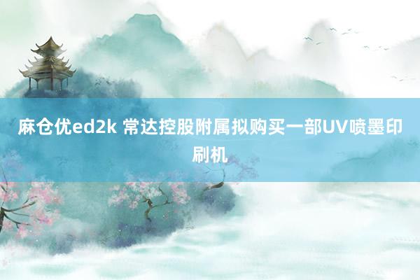 麻仓优ed2k 常达控股附属拟购买一部UV喷墨印刷机