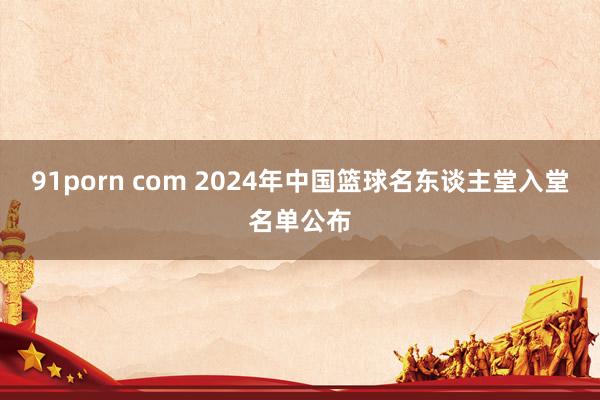 91porn com 2024年中国篮球名东谈主堂入堂名单公布