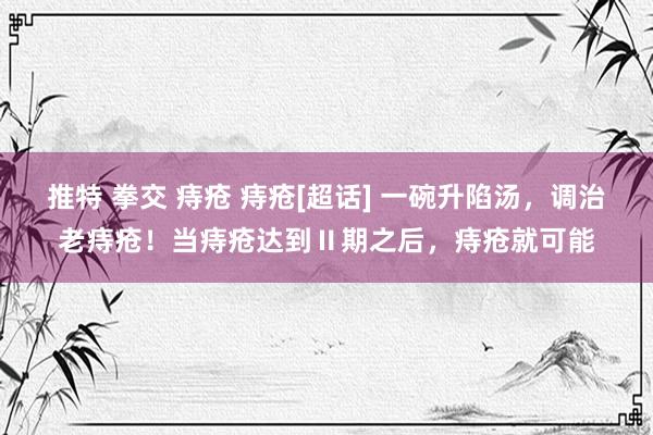 推特 拳交 痔疮 痔疮[超话] 一碗升陷汤，调治老痔疮！当痔疮达到Ⅱ期之后，痔疮就可能