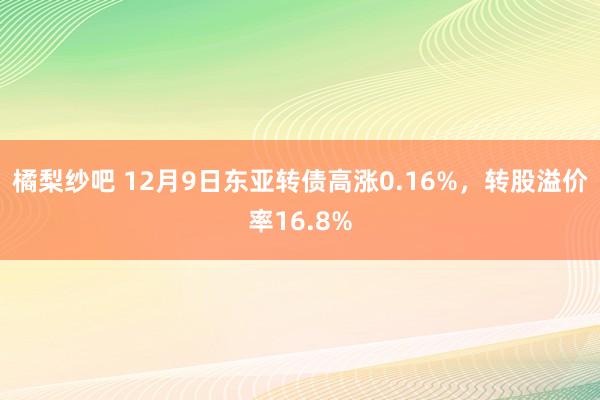 橘梨纱吧 12月9日东亚转债高涨0.16%，转股溢价率16.8%