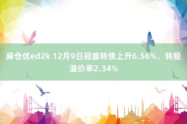 麻仓优ed2k 12月9日冠盛转债上升6.56%，转股溢价率2.34%