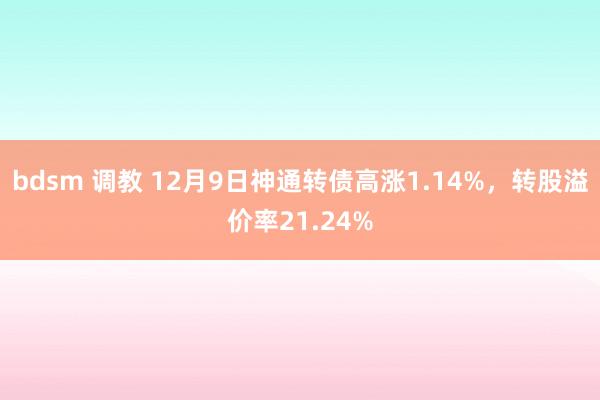 bdsm 调教 12月9日神通转债高涨1.14%，转股溢价率21.24%