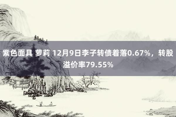 紫色面具 萝莉 12月9日李子转债着落0.67%，转股溢价率79.55%