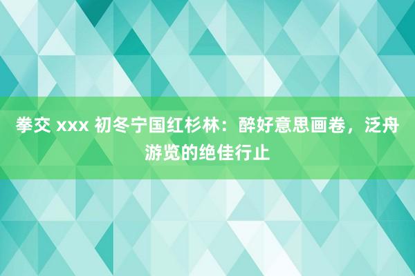 拳交 xxx 初冬宁国红杉林：醉好意思画卷，泛舟游览的绝佳行止