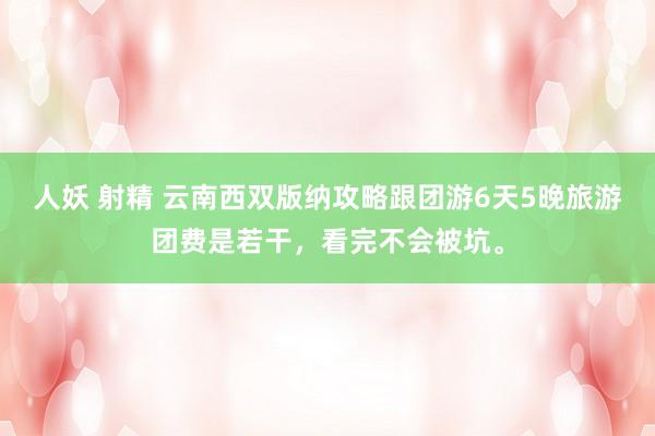 人妖 射精 云南西双版纳攻略跟团游6天5晚旅游团费是若干，看完不会被坑。