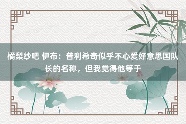 橘梨纱吧 伊布：普利希奇似乎不心爱好意思国队长的名称，但我觉得他等于