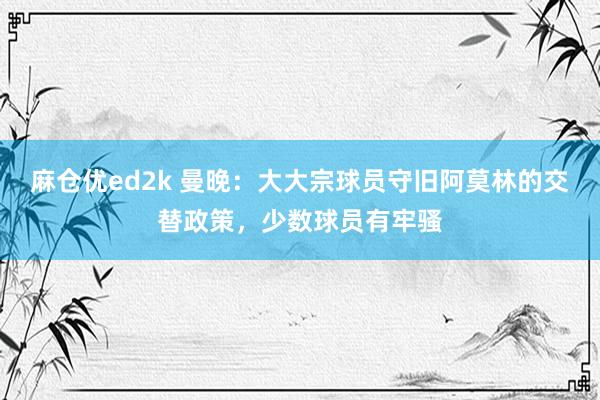 麻仓优ed2k 曼晚：大大宗球员守旧阿莫林的交替政策，少数球员有牢骚