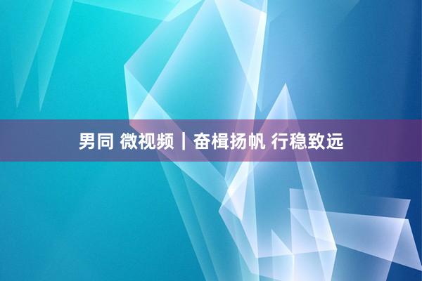 男同 微视频｜奋楫扬帆 行稳致远