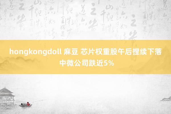 hongkongdoll 麻豆 芯片权重股午后捏续下落 中微公司跌近5%