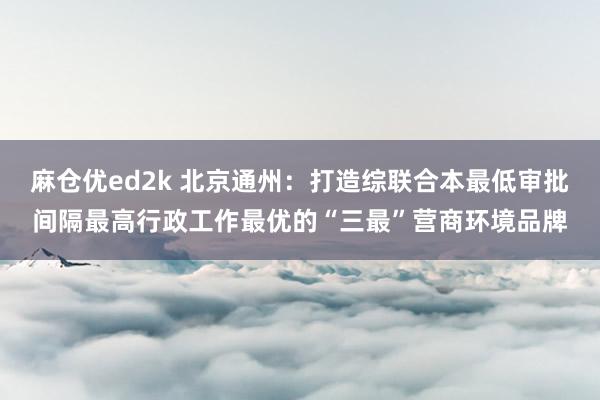 麻仓优ed2k 北京通州：打造综联合本最低审批间隔最高行政工作最优的“三最”营商环境品牌