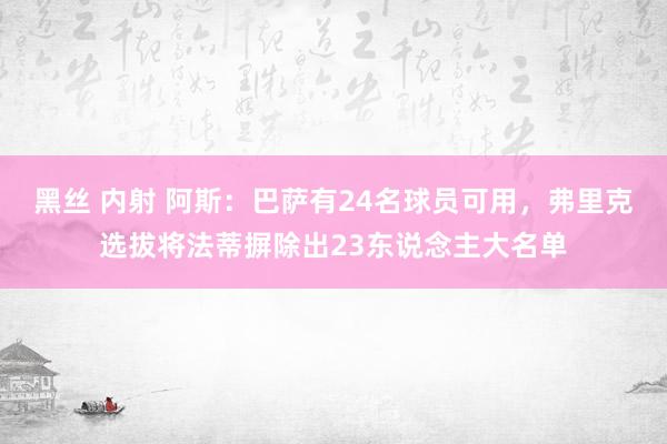 黑丝 内射 阿斯：巴萨有24名球员可用，弗里克选拔将法蒂摒除出23东说念主大名单