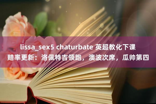 lissa_sex5 chaturbate 英超教化下课赔率更新：洛佩特吉领跑，澳波次席，瓜帅第四