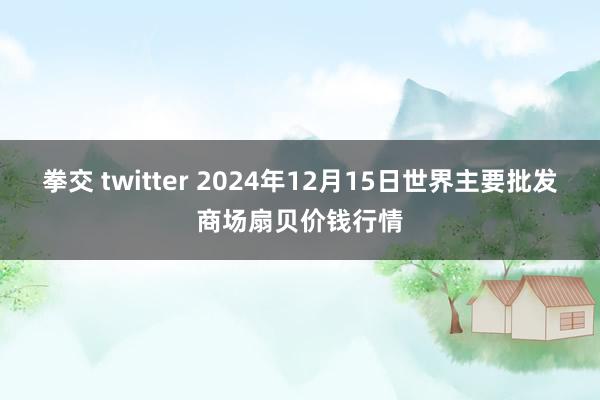 拳交 twitter 2024年12月15日世界主要批发商场扇贝价钱行情