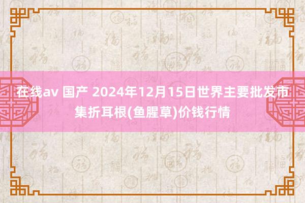 在线av 国产 2024年12月15日世界主要批发市集折耳根(鱼腥草)价钱行情