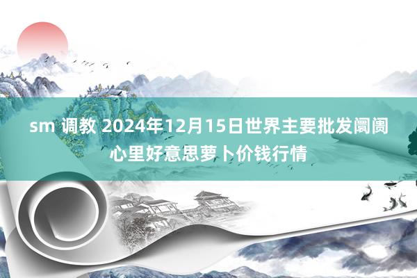 sm 调教 2024年12月15日世界主要批发阛阓心里好意思萝卜价钱行情