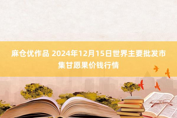 麻仓优作品 2024年12月15日世界主要批发市集甘愿果价钱行情