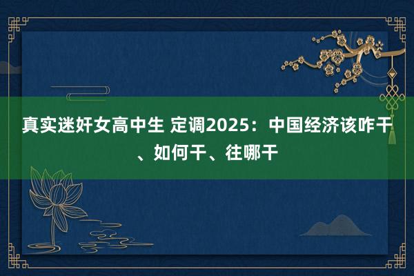 真实迷奸女高中生 定调2025：中国经济该咋干、如何干、往哪干