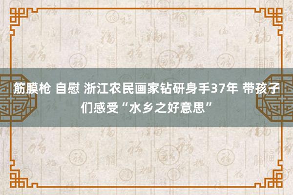 筋膜枪 自慰 浙江农民画家钻研身手37年 带孩子们感受“水乡之好意思”