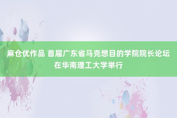 麻仓优作品 首届广东省马克想目的学院院长论坛在华南理工大学举行