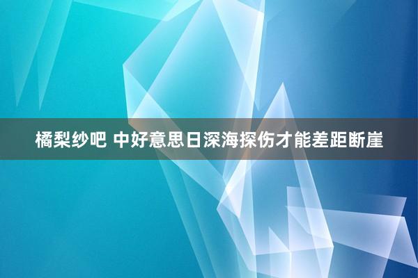 橘梨纱吧 中好意思日深海探伤才能差距断崖