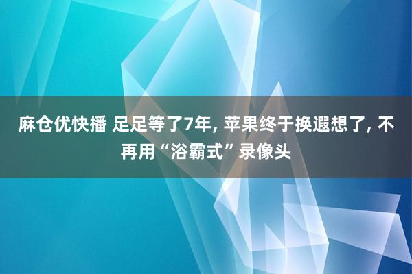 麻仓优快播 足足等了7年， 苹果终于换遐想了， 不再用“浴霸式”录像头