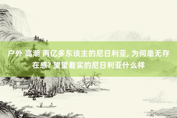 户外 高潮 两亿多东谈主的尼日利亚， 为何毫无存在感? 望望着实的尼日利亚什么样