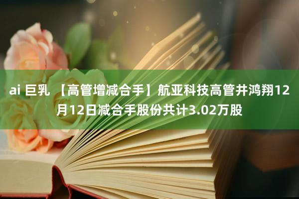 ai 巨乳 【高管增减合手】航亚科技高管井鸿翔12月12日减合手股份共计3.02万股