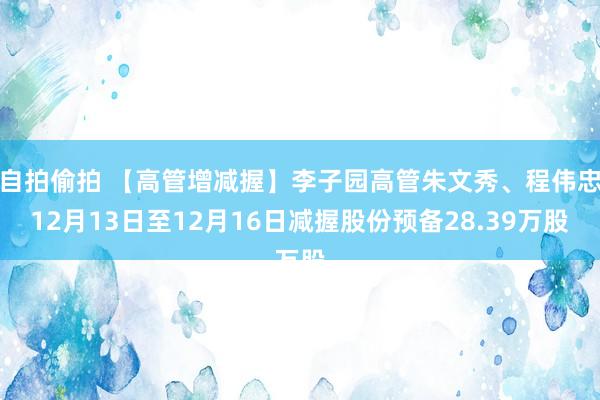 自拍偷拍 【高管增减握】李子园高管朱文秀、程伟忠12月13日至12月16日减握股份预备28.39万股