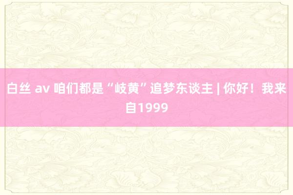 白丝 av 咱们都是“岐黄”追梦东谈主 | 你好！我来自1999