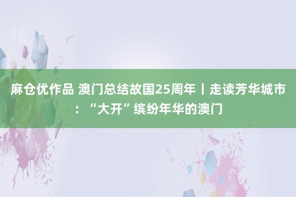 麻仓优作品 澳门总结故国25周年丨走读芳华城市：“大开”缤纷年华的澳门