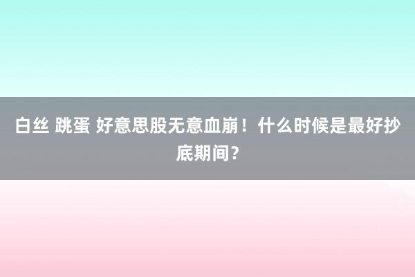 白丝 跳蛋 好意思股无意血崩！什么时候是最好抄底期间？